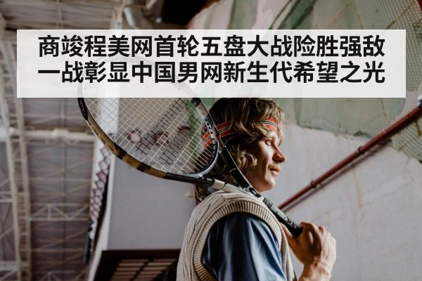 商竣程美网首轮五盘大战险胜强敌一战彰显中国男网新生代希望之光